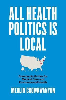 All Health Politics Is Local: Community Battles for Medical Care and Environmental Health - Merlin Chowkwanyun