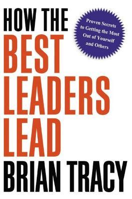 How the Best Leaders Lead: Proven Secrets to Getting the Most Out of Yourself and Others - Brian Tracy