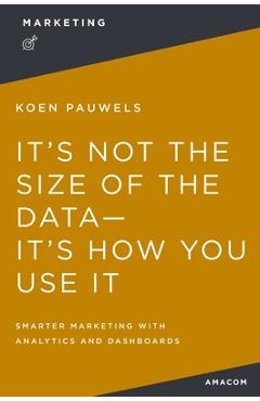 Poza produsului It's Not the Size of the Data -- It's How You Use It: Smarter Marketing with Analytics and Dashboards - Koen Pauwels