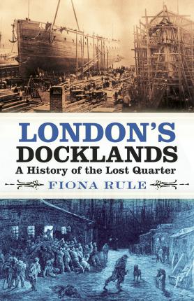 London's Docklands: A History of the Lost Quarter - Fiona Rule