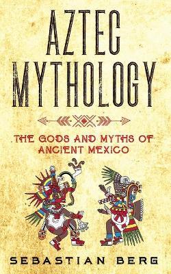 Aztec Mythology: The Gods and Myths of Ancient Mexico - Sebastian Berg
