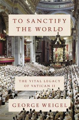 To Sanctify the World: The Vital Legacy of Vatican II - George Weigel
