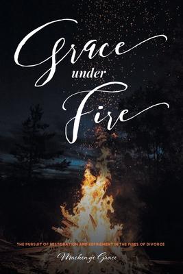 Grace under Fire: The Pursuit of Restoration and Refinement in the Fires of Divorce - Mackenzie Grace