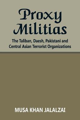 Proxy Militias: The Taliban, Daesh, Pakistani and Central Asian Terrorist Organizations - Musa Khan Jalalzai
