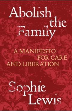 Abolish the Family: A Manifesto for Care and Liberation - Sophie Lewis