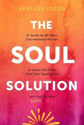 The Soul Solution: A Guide for Brilliant, Overwhelmed Women to Quiet the Noise, Find Their Superpower, and (Finally) Feel Satisfied - Vanessa Loder