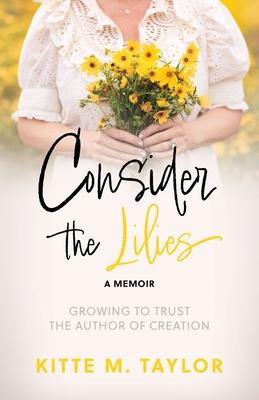 Consider the Lilies A Memoir: Growing to Trust the Author of Creation - Kitte M. Taylor