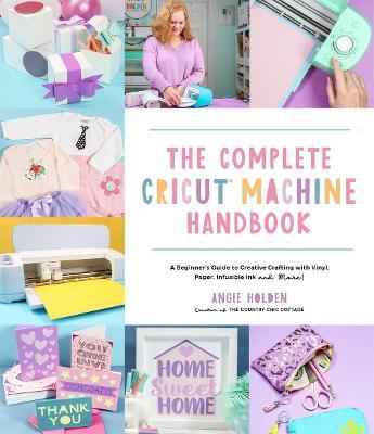 The Complete Cricut Machine Handbook: A Beginner's Guide to Creative Crafting with Vinyl, Paper, Infusible Ink and More! - Angie Holden