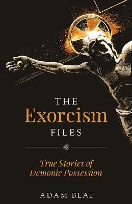 The Exorcism Files: True Stories of Demonic Possession - Adam Blai
