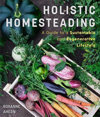 Holistic Homesteading: A Guide to a Sustainable and Regenerative Lifestyle - Roxanne Ahern