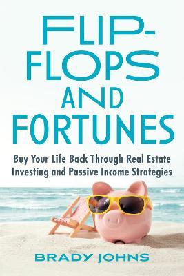 Flip-Flops and Fortunes: Buy Your Life Back Through Real Estate Investing and Passive Income Strategies - Brady Johns