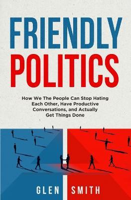 Friendly Politics: How We the People Can Stop Hating Each Other, Have Productive Conversations, and Actually Get Things Done - Glen Smith