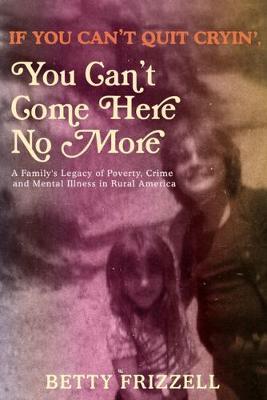If You Can't Quit Cryin', You Can't Come Here No More: A Family's Legacy of Poverty, Crime and Mental Illness in Rural America - Betty Frizzell