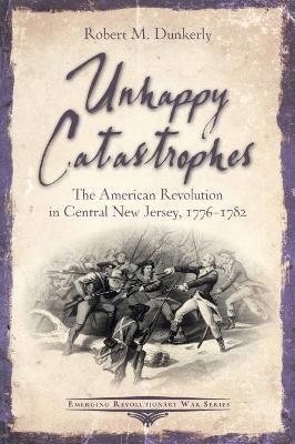 Unhappy Catastrophes: The American Revolution in Central New Jersey, 1776-1782 - Robert M. Dunkerly