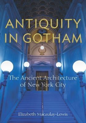 Antiquity in Gotham: The Ancient Architecture of New York City - Elizabeth Macaulay-lewis