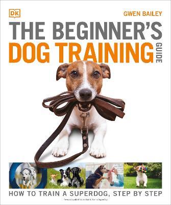 The Beginner's Dog Training Guide: How to Train a Superdog, Step by Step - Gwen Bailey