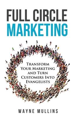 Full Circle Marketing: Transform Your Marketing & Turn Customers Into Evangelists - Wayne Mullins