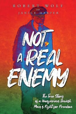 Not A Real Enemy: The True Story of a Hungarian Jewish Man's Fight for Freedom - Robert Wolf