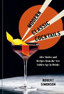 Modern Classic Cocktails: 60+ Stories and Recipes from the New Golden Age in Drinks - Robert Simonson