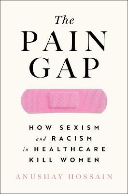 The Pain Gap: How Sexism and Racism in Healthcare Kill Women - Anushay Hossain