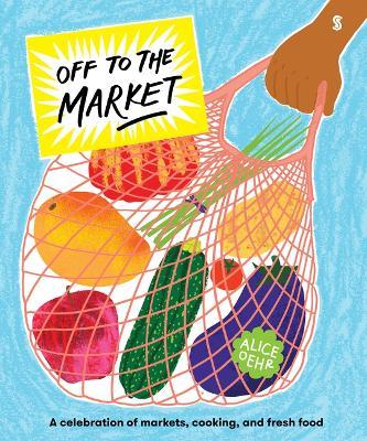 Off to the Market: A Celebration of Markets, Cooking, and Fresh Food - Alice Oehr