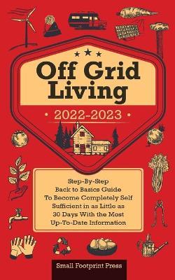 Off Grid Living 2022-2023: Step-By-Step Back to Basics Guide To Become Completely Self Sufficient in 30 Days With the Most Up-To-Date Information - Small Footprint Press