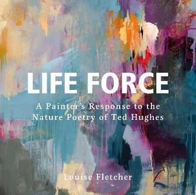 Life Force: A Painter's Response to the Nature Poetry of Ted Hughes - Louise Fletcher