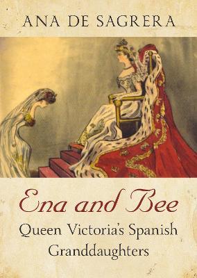 Ena and Bee: Queen Victoria's Spanish Granddaughters - Ana De Sagrera
