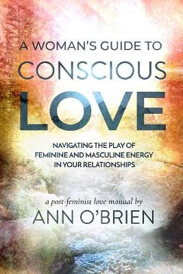 A Woman's Guide to Conscious Love: Navigating the Play of Feminine and Masculine Energy in Your Relationships - Ann O'brien