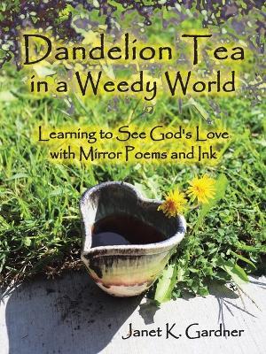 Dandelion Tea in a Weedy World: Learning to See God's Love with Mirror Poems and Ink - Janet K. Gardner