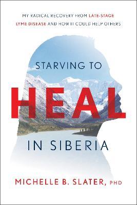 Starving to Heal in Siberia: My Radical Recovery from Late-Stage Lyme Disease and How It Could Help Others - Michelle B. Slater