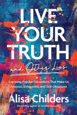 Live Your Truth and Other Lies: Exposing Popular Deceptions That Make Us Anxious, Exhausted, and Self-Obsessed - Alisa Childers