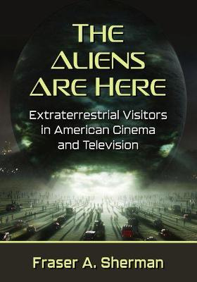 The Aliens Are Here: Extraterrestrial Visitors in American Cinema and Television - Fraser A. Sherman