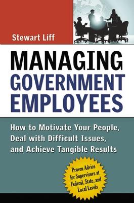 Managing Government Employees: How to Motivate Your People, Deal with Difficult Issues, and Achieve Tangible Results - Stewart Liff