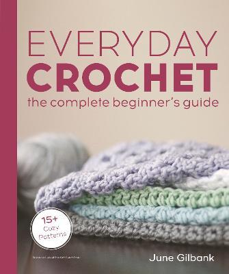 Everyday Crochet: The Complete Beginner's Guide: 15+ Cozy Patterns - June Gilbank