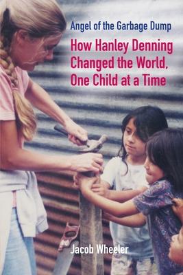 Angel of the Garbage Dump: How Hanley Denning Changed the World, One Child at a Time - Jacob Wheeler