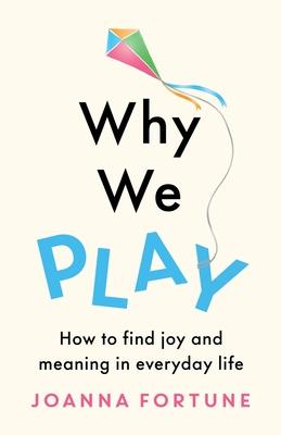 Why We Play: How to find joy and meaning in everyday life - Joanna Fortune