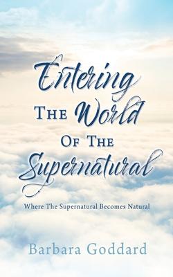 Entering The World Of The Supernatural: Where The Supernatural Becomes Natural - Barbara Goddard