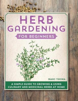 Herb Gardening for Beginners: A Simple Guide to Growing & Using Culinary and Medicinal Herbs at Home - Marc Thoma