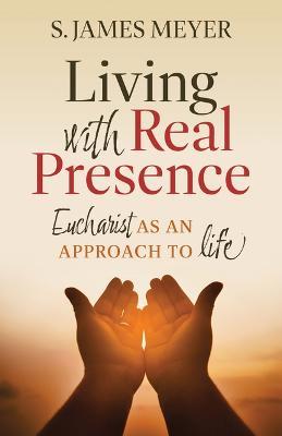 Living with Real Presence: Eucharist as an Approach to Life - S. James Meyer