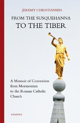 From the Susquehanna to the Tiber: A Memoir of Conversion from Mormonism to the Roman Catholic Church - Jeremy Christiansen