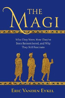 The Magi: Who They Were, How They've Been Remembered, and Why They Still Fascinate - Eric Vanden Eykel