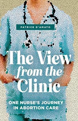 The View from the Clinic: One Nurse's Journey in Abortion Care - Patrice D'amato