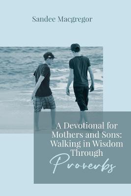 A Devotional for Mothers and Sons: Walking in Wisdom Through Proverbs - Sandee G. Macgregor