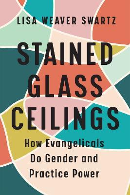Stained Glass Ceilings: How Evangelicals Do Gender and Practice Power - Lisa Weaver Swartz