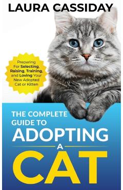 The Complete Guide to Adopting a Cat: Preparing for, Selecting, Raising, Training, and Loving Your New Adopted Cat or Kitten - Laura Cassiday