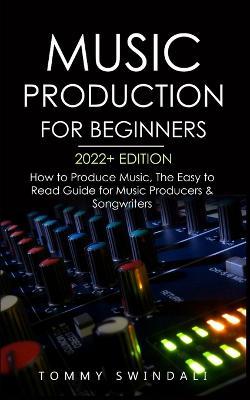 Music Production For Beginners 2022+ Edition: How to Produce Music, The Easy to Read Guide for Music Producers & Songwriters (music business, electron - Tommy Swindali