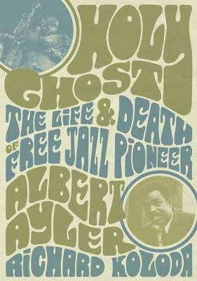 Holy Ghost: The Life and Death of Free Jazz Pioneer Albert Ayler - Richard Koloda