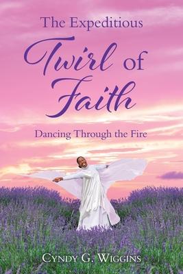 The Expeditious Twirl of Faith: Dancing Through the Fire - Cyndy G. Wiggins