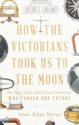 How the Victorians Took Us to the Moon: The Story of the 19th-Century Innovators Who Forged Our Future - Iwan Rhys Morus